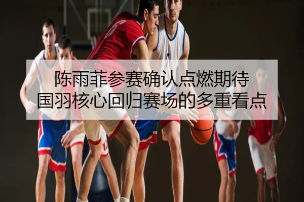 陈雨菲参赛确认点燃期待 国羽核心回归赛场的多重看点