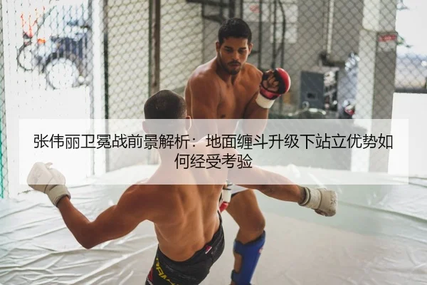 张伟丽卫冕战前景解析：地面缠斗升级下站立优势如何经受考验