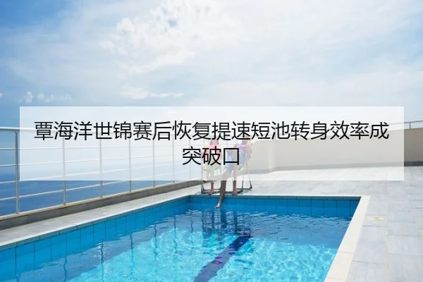 覃海洋世锦赛后恢复提速短池转身效率成突破口
