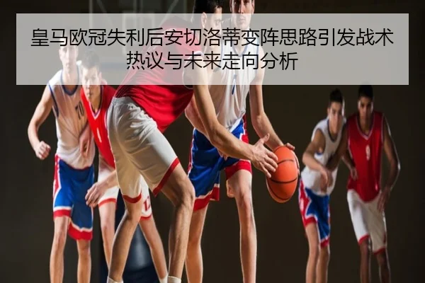 皇马欧冠失利后安切洛蒂变阵思路引发战术热议与未来走向分析
