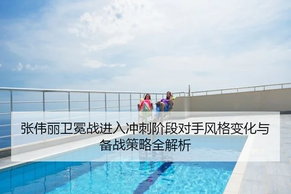 张伟丽卫冕战进入冲刺阶段对手风格变化与备战策略全解析