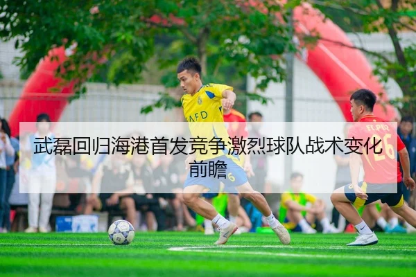 武磊回归海港首发竞争激烈球队战术变化前瞻