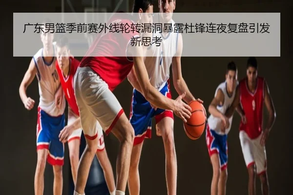 广东男篮季前赛外线轮转漏洞暴露杜锋连夜复盘引发新思考